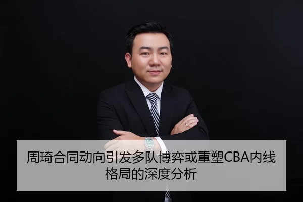 周琦合同动向引发多队博弈或重塑CBA内线格局的深度分析