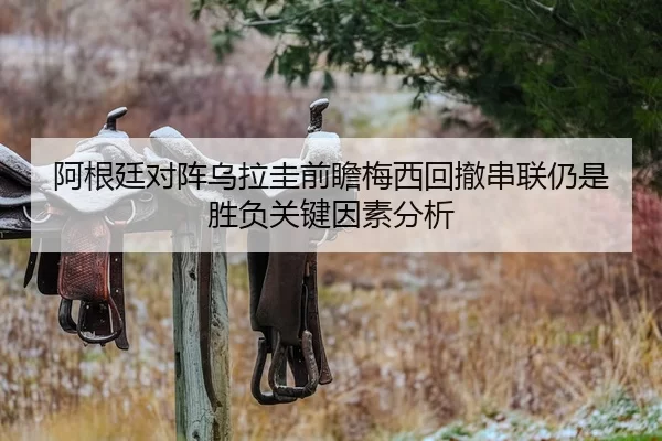 阿根廷对阵乌拉圭前瞻梅西回撤串联仍是胜负关键因素分析