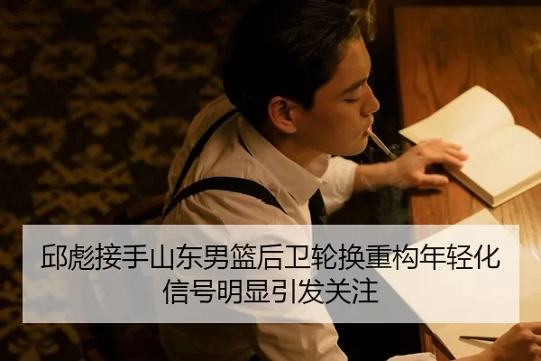 邱彪接手山东男篮后卫轮换重构年轻化信号明显引发关注