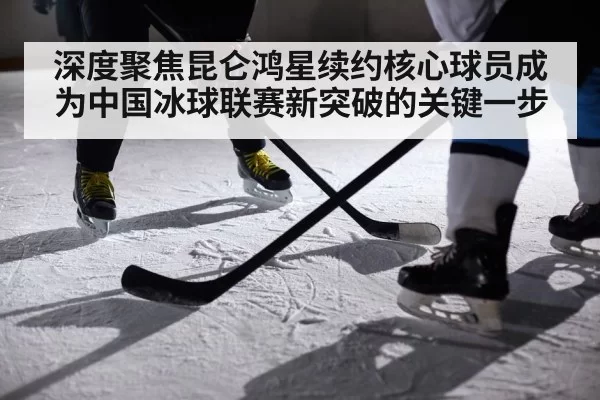 深度聚焦昆仑鸿星续约核心球员成为中国冰球联赛新突破的关键一步
